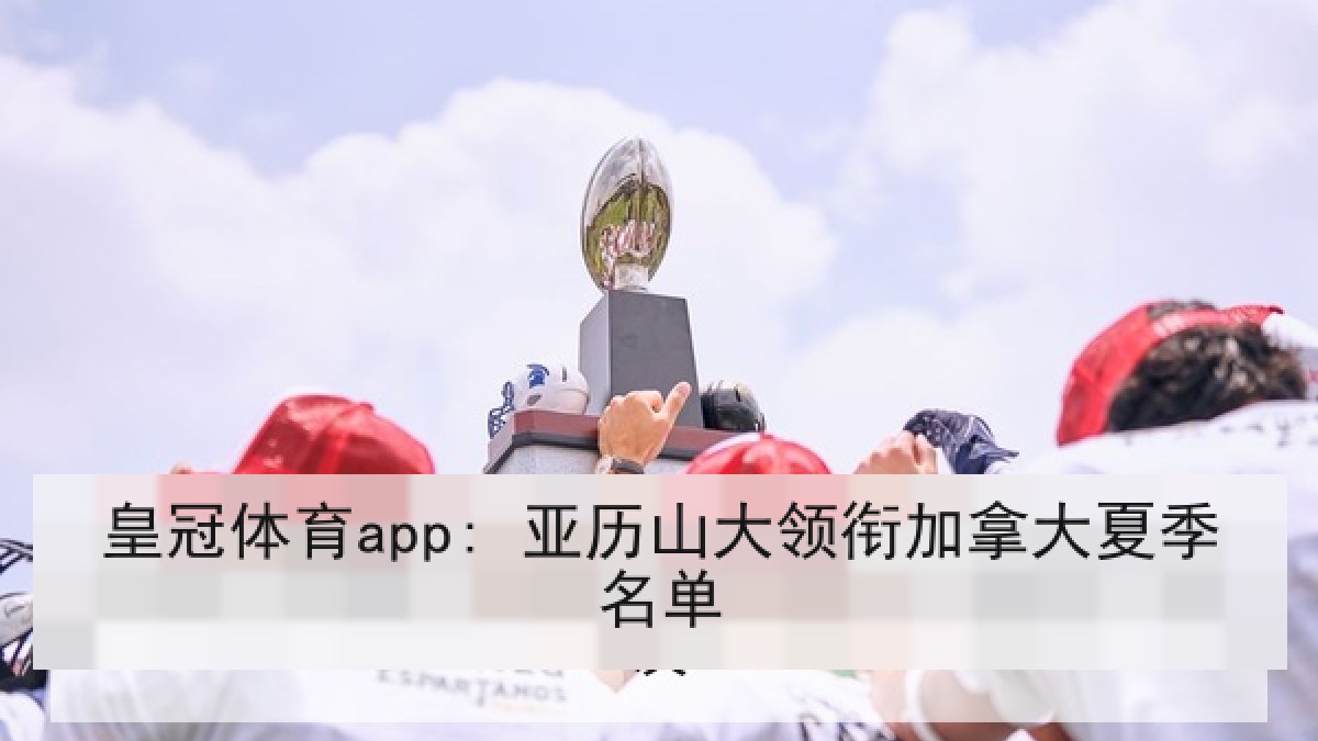 皇冠体育app: 亚历山大领衔加拿大夏季名单 皇冠体育app: 亚历山大领衔加拿大夏季名单